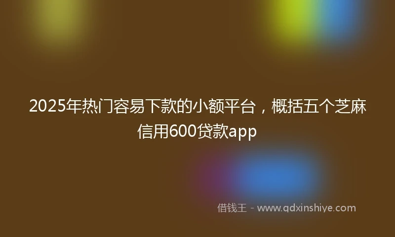 2025年热门容易下款的小额平台，概括五个芝麻信用600贷款app