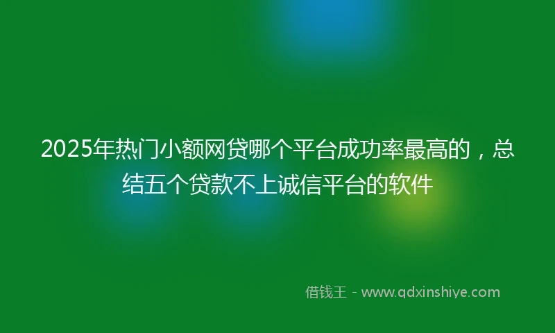2025年热门小额网贷哪个平台成功率最高的，总结五个贷款不上诚信平台的软件