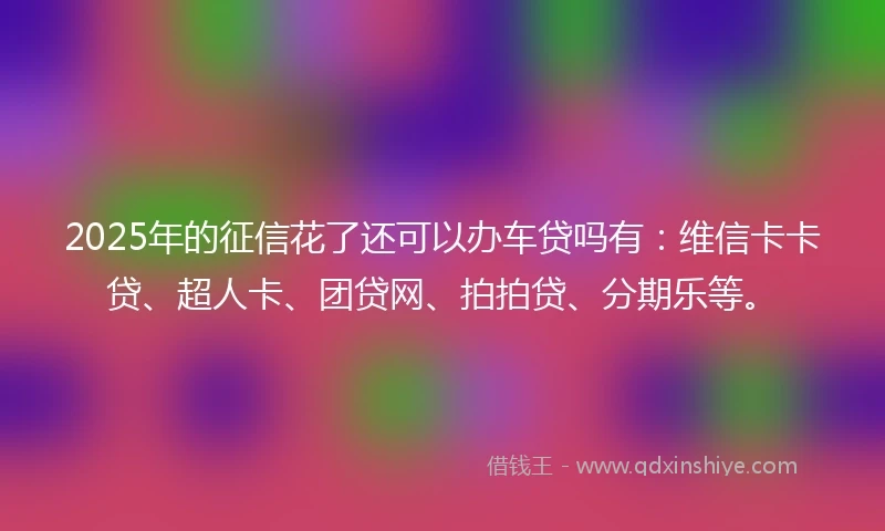 2025年的征信花了还可以办车贷吗有：维信卡卡贷、超人卡、团贷网、拍拍贷、分期乐等。