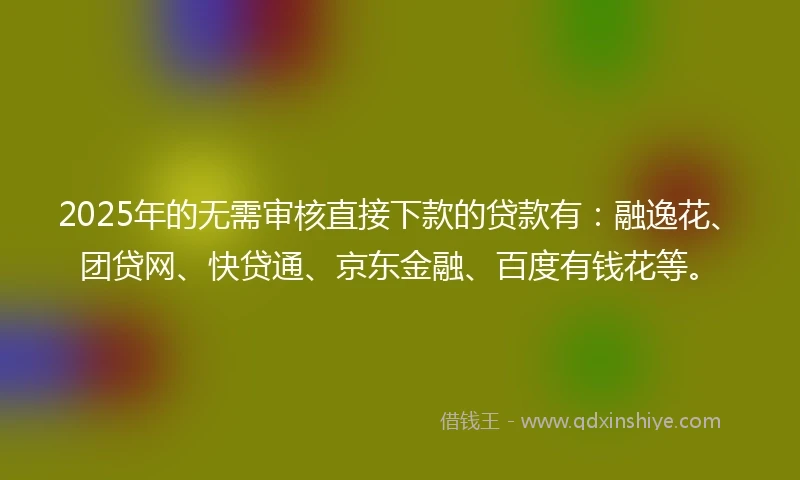2025年的无需审核直接下款的贷款有：融逸花、团贷网、快贷通、京东金融、百度有钱花等。