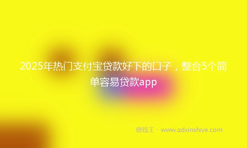 2025年热门支付宝贷款好下的口子，整合5个简单容易贷款app