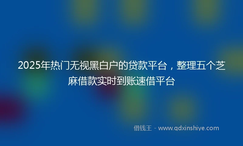 2025年热门无视黑白户的贷款平台，整理五个芝麻借款实时到账速借平台