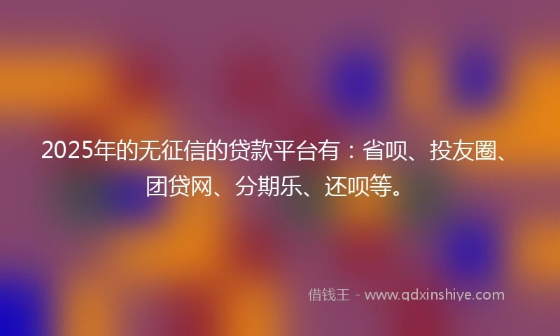 2025年的无征信的贷款平台有：省呗、投友圈、团贷网、分期乐、还呗等。