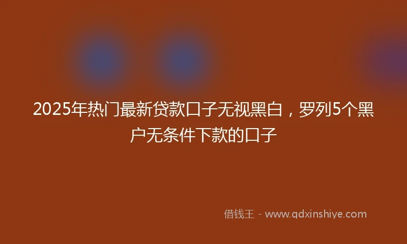 2025年热门最新贷款口子无视黑白，罗列5个黑户无条件下款的口子
