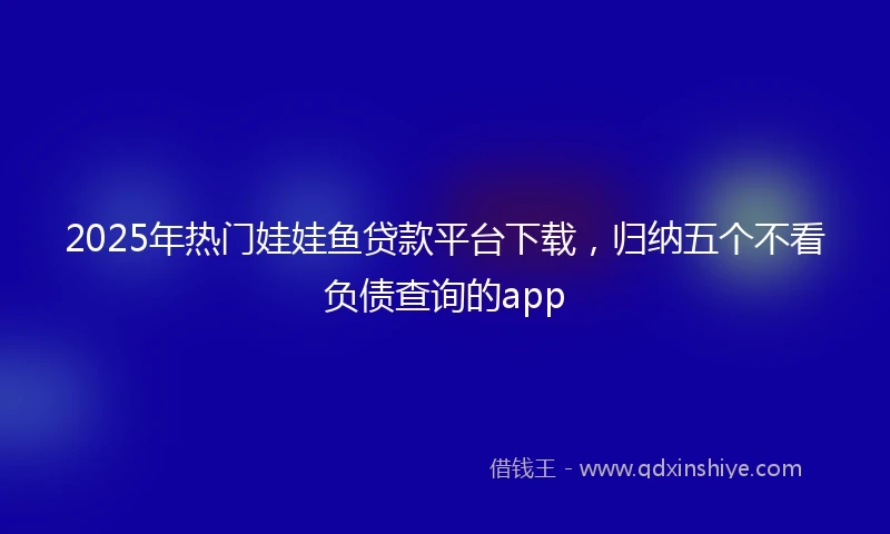 2025年热门娃娃鱼贷款平台下载,归纳五个不看负债查询的app