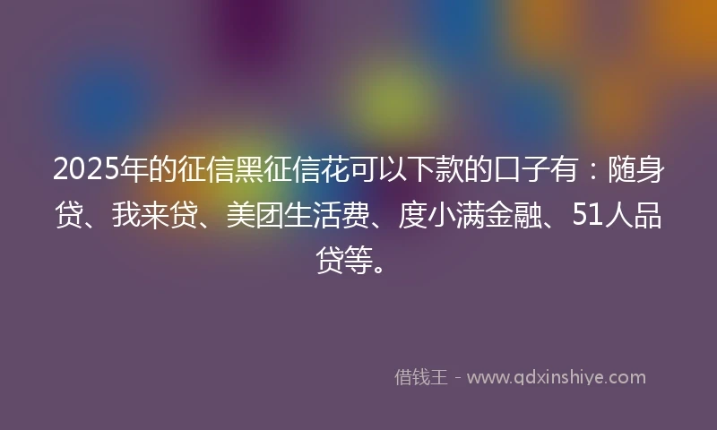 2025年的征信黑征信花可以下款的口子有：随身贷、我来贷、美团生活费、度小满金融、51人品贷等。