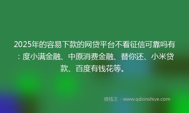 2025年的容易下款的网贷平台不看征信可靠吗有：度小满金融、中原消费金融、替你还、小米贷款、百度有钱花等。
