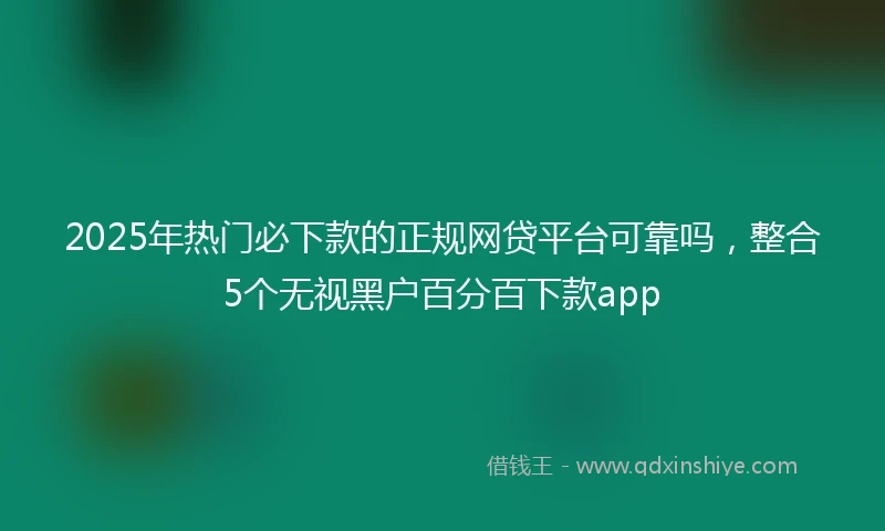 2025年热门必下款的正规网贷平台可靠吗，整合5个无视黑户百分百下款app