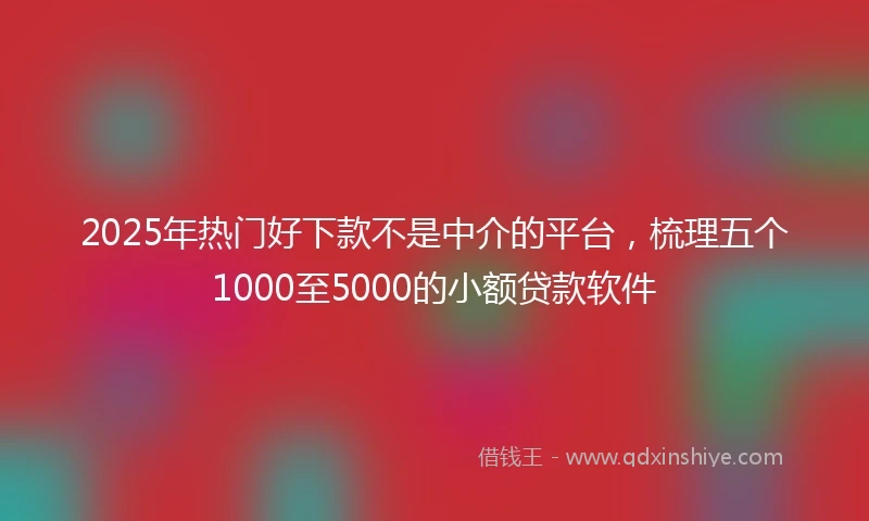 2025年热门好下款不是中介的平台，梳理五个1000至5000的小额贷款软件