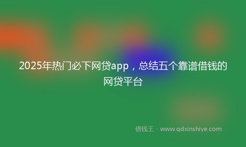 2025年热门必下网贷app，总结五个靠谱借钱的网贷平台
