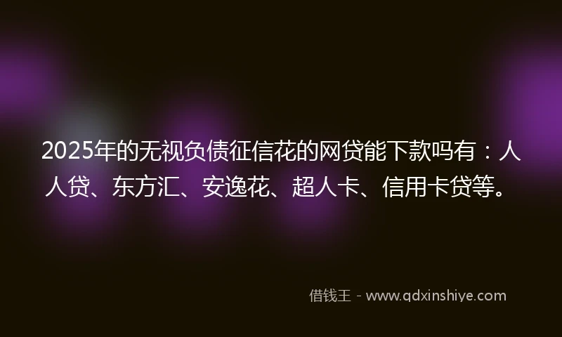2025年的无视负债征信花的网贷能下款吗有：人人贷、东方汇、安逸花、超人卡、信用卡贷等。