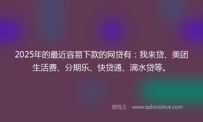 2025年的最近容易下款的网贷有：我来贷、美团生活费、分期乐、快贷通、滴水贷等。