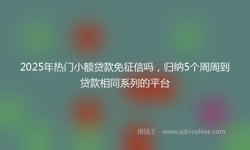 2025年热门小额贷款免征信吗，归纳5个周周到贷款相同系列的平台