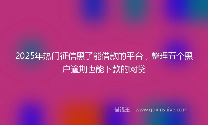 2025年热门征信黑了能借款的平台，整理五个黑户逾期也能下款的网贷