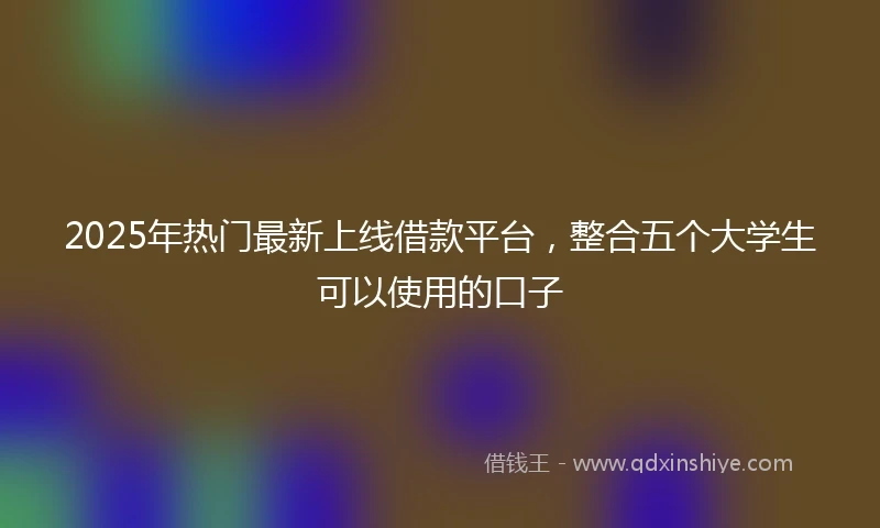 2025年热门最新上线借款平台，整合五个大学生可以使用的口子