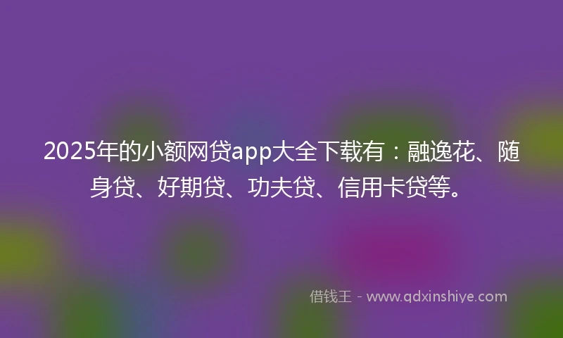 2025年的小额网贷app大全下载有：融逸花、随身贷、好期贷、功夫贷、信用卡贷等。