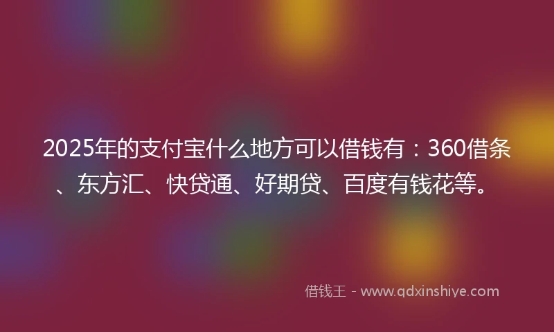 2025年的支付宝什么地方可以借钱有：360借条、东方汇、快贷通、好期贷、百度有钱花等。