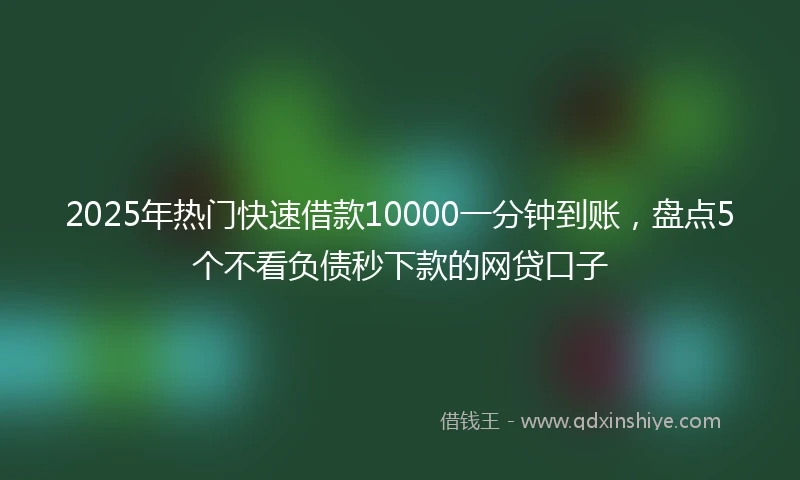2025年热门快速借款10000一分钟到账，盘点5个不看负债秒下款的网贷口子