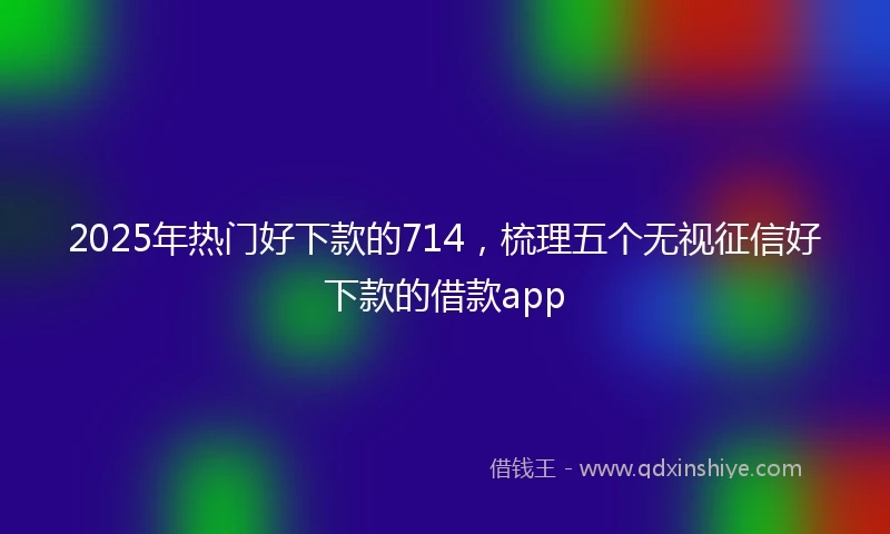 2025年热门好下款的714，梳理五个无视征信好下款的借款app