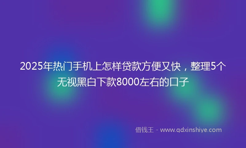 2025年热门手机上怎样贷款方便又快，整理5个无视黑白下款8000左右的口子