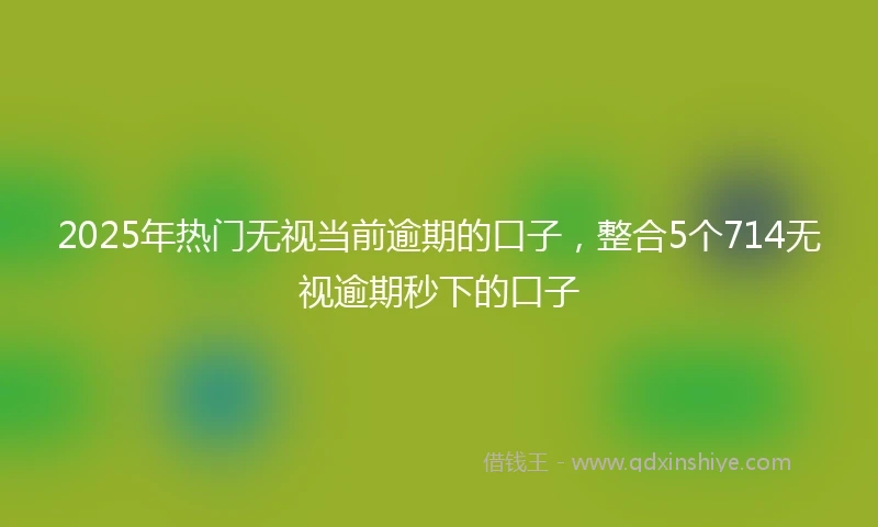 2025年热门无视当前逾期的口子，整合5个714无视逾期秒下的口子
