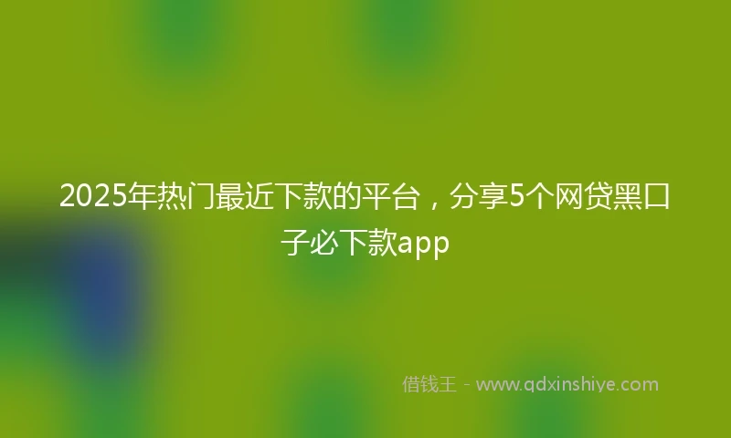 2025年热门最近下款的平台，分享5个网贷黑口子必下款app
