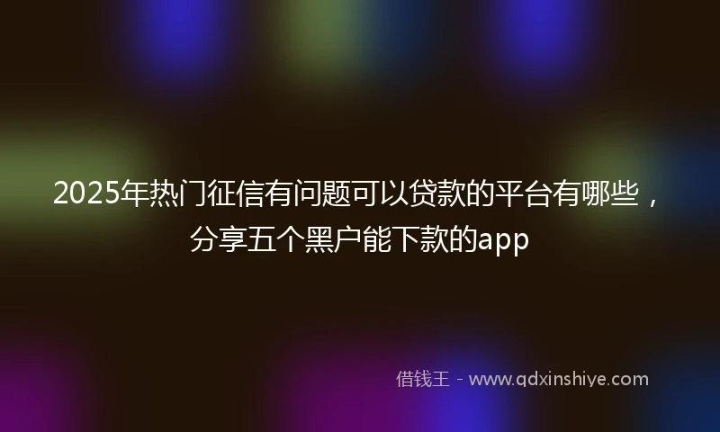 2025年热门征信有问题可以贷款的平台有哪些，分享五个黑户能下款的app
