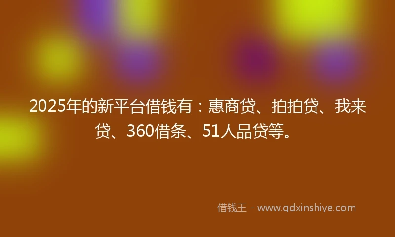 2025年的新平台借钱有：惠商贷、拍拍贷、我来贷、360借条、51人品贷等。