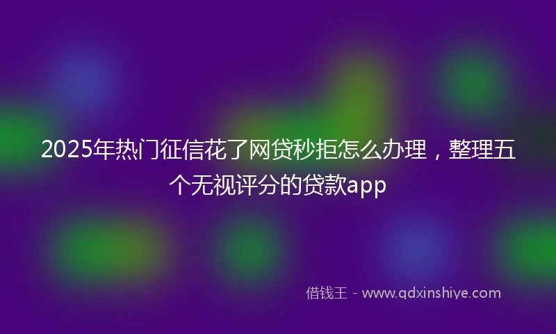 2025年热门征信花了网贷秒拒怎么办理，整理五个无视评分的贷款app