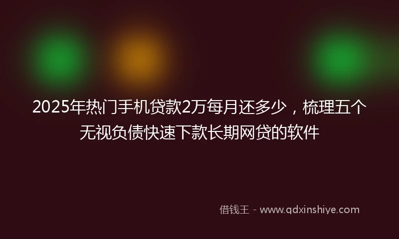 2025年热门手机贷款2万每月还多少，梳理五个无视负债快速下款长期网贷的软件