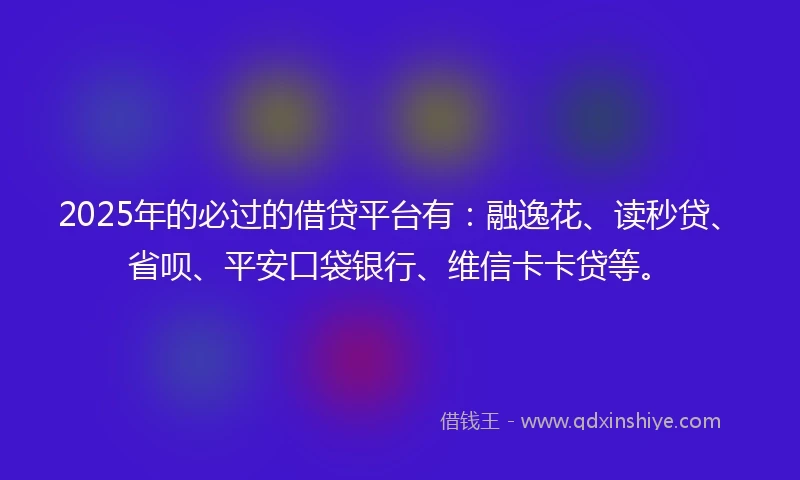 2025年的必过的借贷平台有：融逸花、读秒贷、省呗、平安口袋银行、维信卡卡贷等。