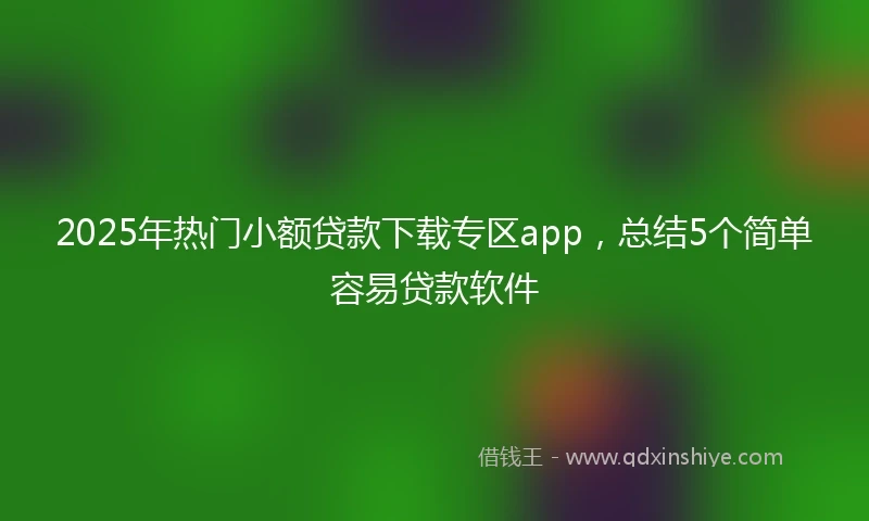 2025年热门小额贷款下载专区app，总结5个简单容易贷款软件