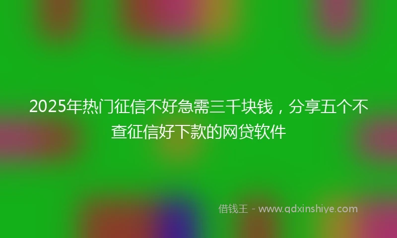 2025年热门征信不好急需三千块钱，分享五个不查征信好下款的网贷软件