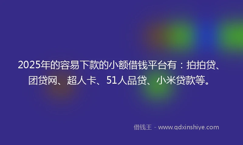 2025年的容易下款的小额借钱平台有：拍拍贷、团贷网、超人卡、51人品贷、小米贷款等。