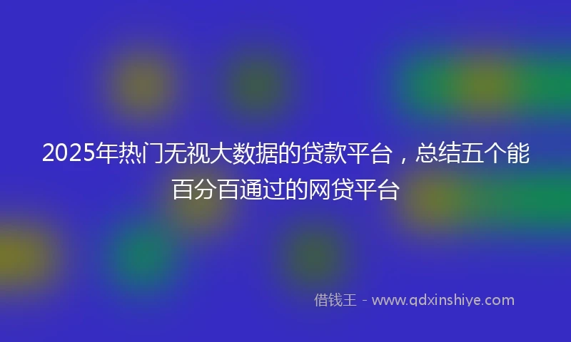 2025年热门无视大数据的贷款平台，总结五个能百分百通过的网贷平台