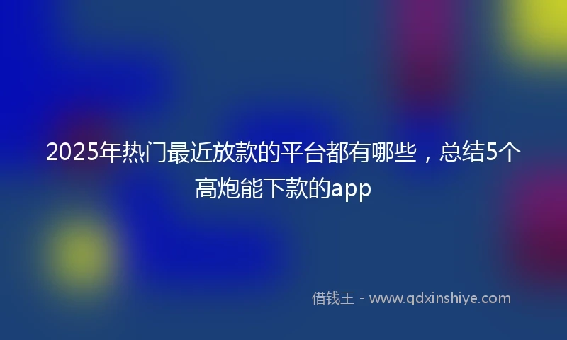 2025年热门最近放款的平台都有哪些，总结5个高炮能下款的app