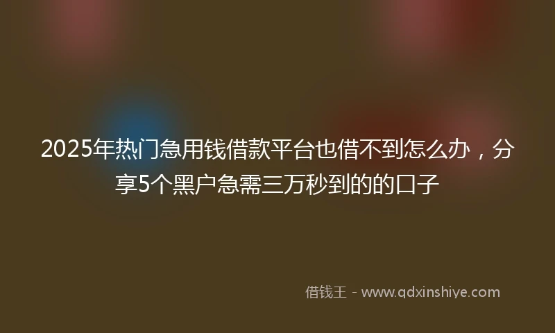 2025年热门急用钱借款平台也借不到怎么办，分享5个黑户急需三万秒到的的口子