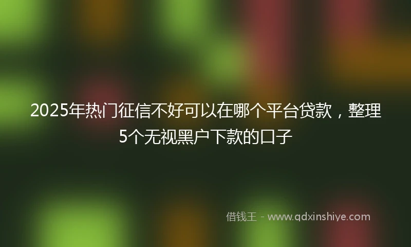 2025年热门征信不好可以在哪个平台贷款，整理5个无视黑户下款的口子