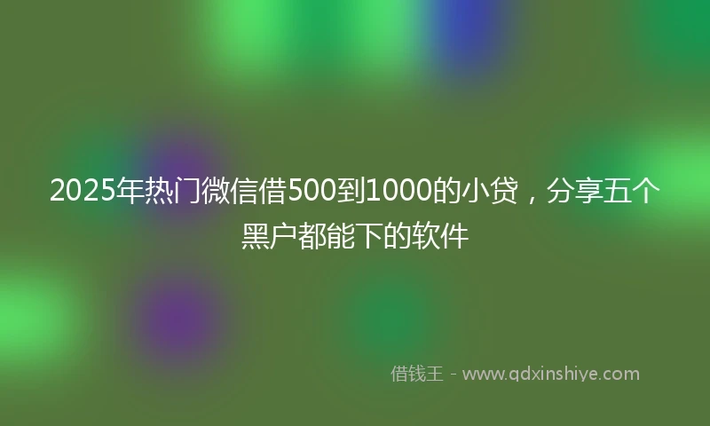 2025年热门微信借500到1000的小贷，分享五个黑户都能下的软件