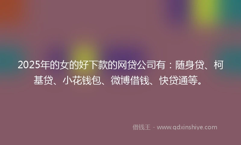 2025年的女的好下款的网贷公司有：随身贷、柯基贷、小花钱包、微博借钱、快贷通等。