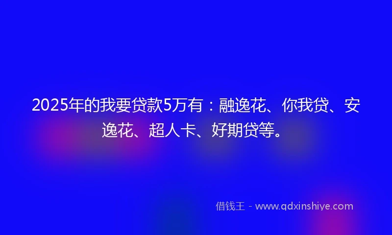 2025年的我要贷款5万有：融逸花、你我贷、安逸花、超人卡、好期贷等。