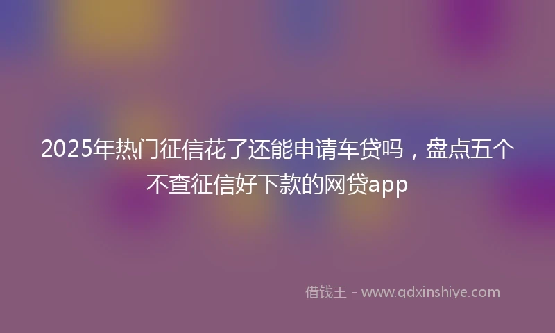 2025年热门征信花了还能申请车贷吗，盘点五个不查征信好下款的网贷app