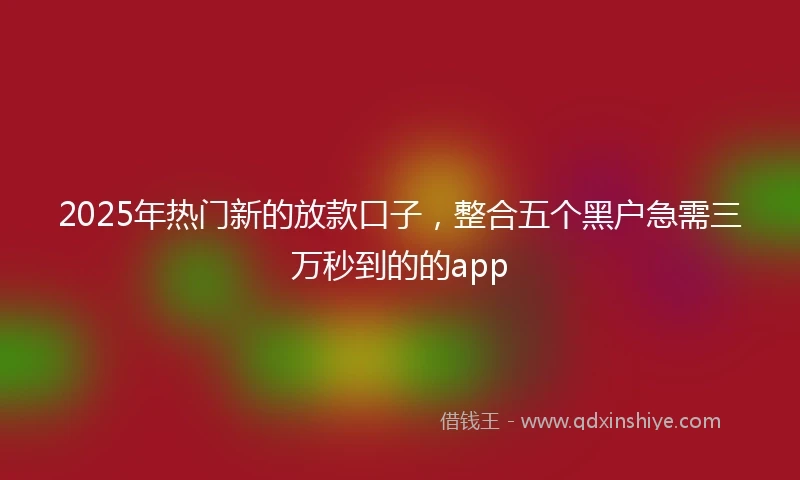 2025年热门新的放款口子，整合五个黑户急需三万秒到的的app