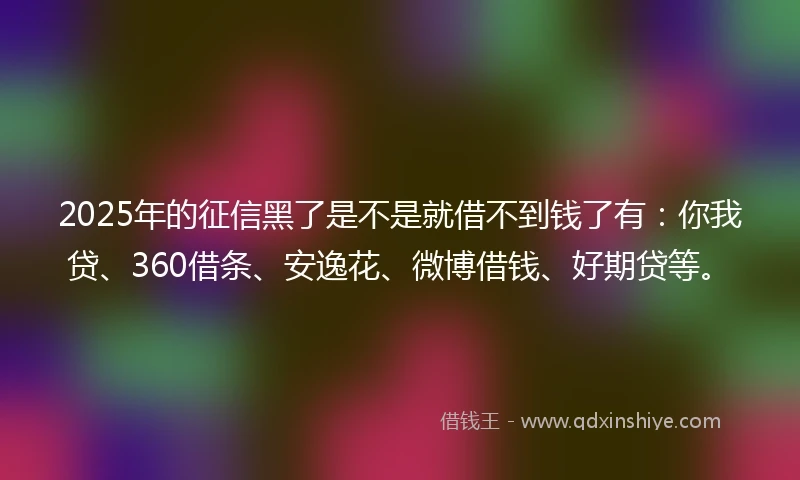 2025年的征信黑了是不是就借不到钱了有：你我贷、360借条、安逸花、微博借钱、好期贷等。