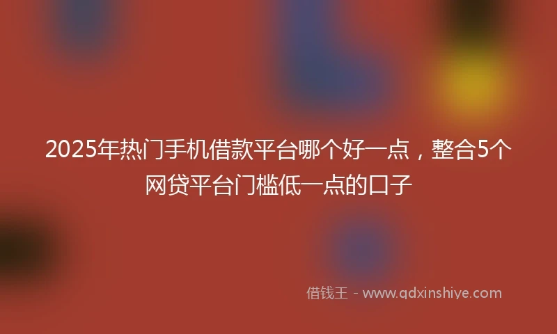 2025年热门手机借款平台哪个好一点，整合5个网贷平台门槛低一点的口子