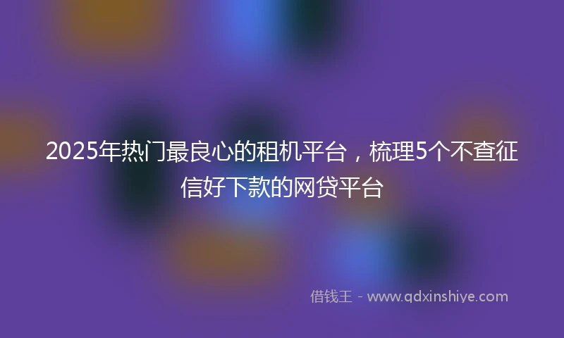 2025年热门最良心的租机平台，梳理5个不查征信好下款的网贷平台