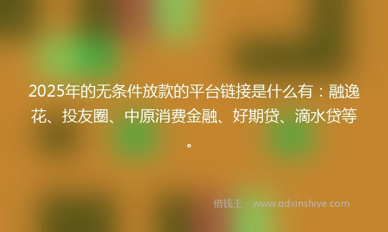 2025年的无条件放款的平台链接是什么有：融逸花、投友圈、中原消费金融、好期贷、滴水贷等。