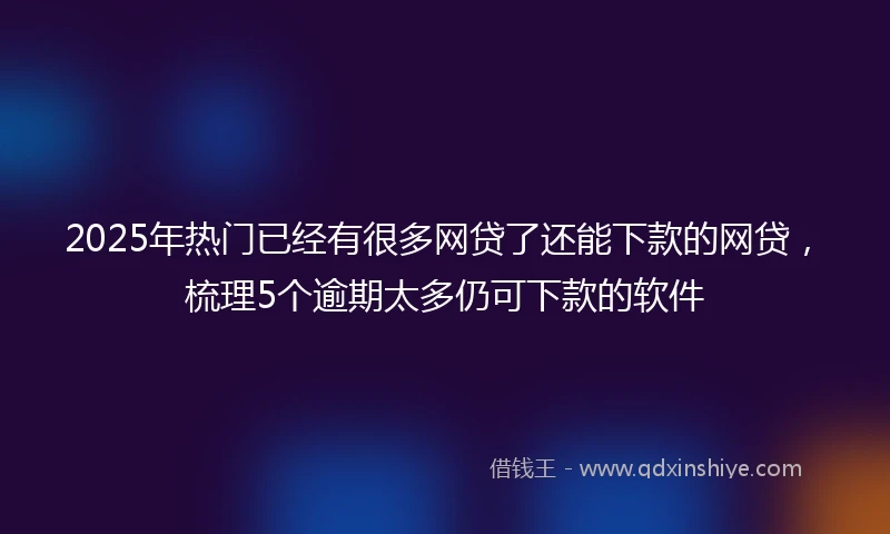 2025年热门已经有很多网贷了还能下款的网贷，梳理5个逾期太多仍可下款的软件