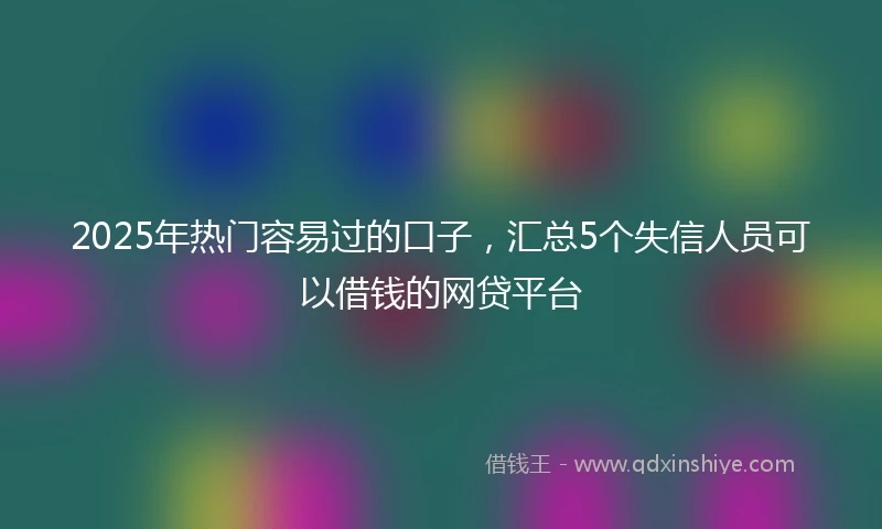 2025年热门容易过的口子，汇总5个失信人员可以借钱的网贷平台