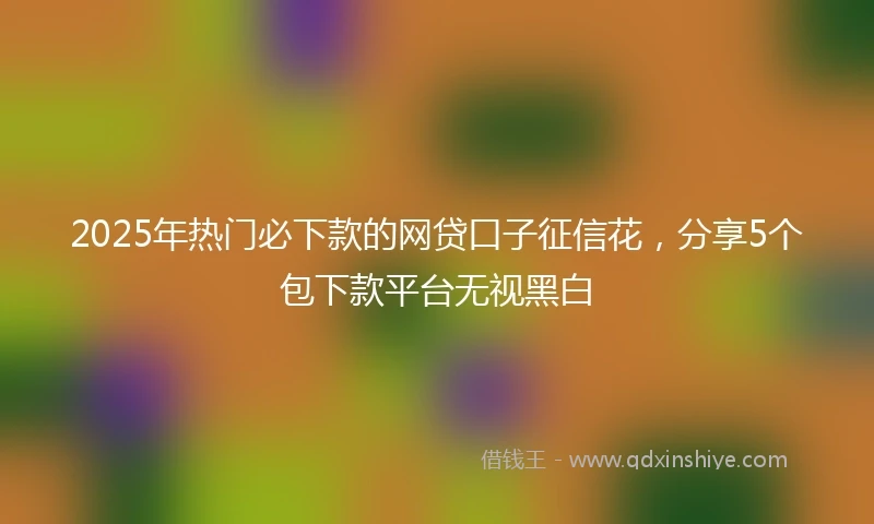 2025年热门必下款的网贷口子征信花，分享5个包下款平台无视黑白